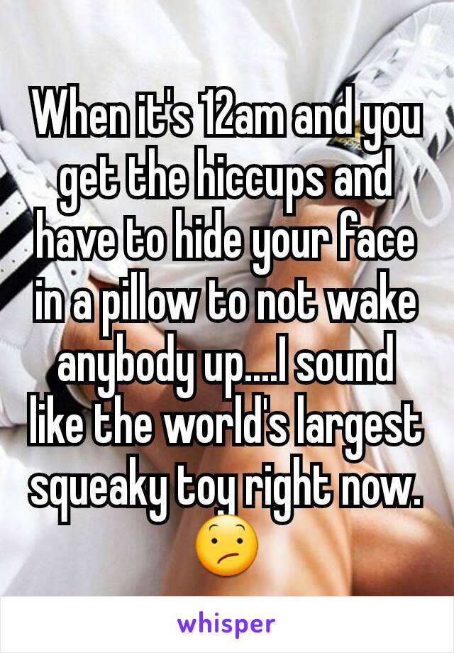 When it's 12am and you get the hiccups and have to hide your face in a pillow to not wake anybody up....I sound like the world's largest squeaky toy right now. 😕