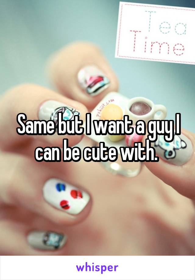 Same but I want a guy I can be cute with. 