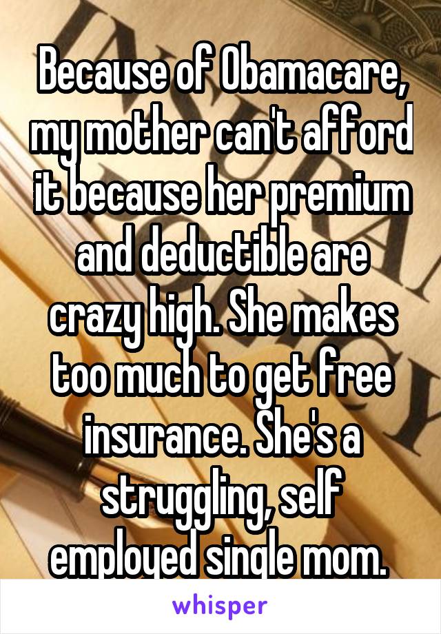 Because of Obamacare, my mother can't afford it because her premium and deductible are crazy high. She makes too much to get free insurance. She's a struggling, self employed single mom. 