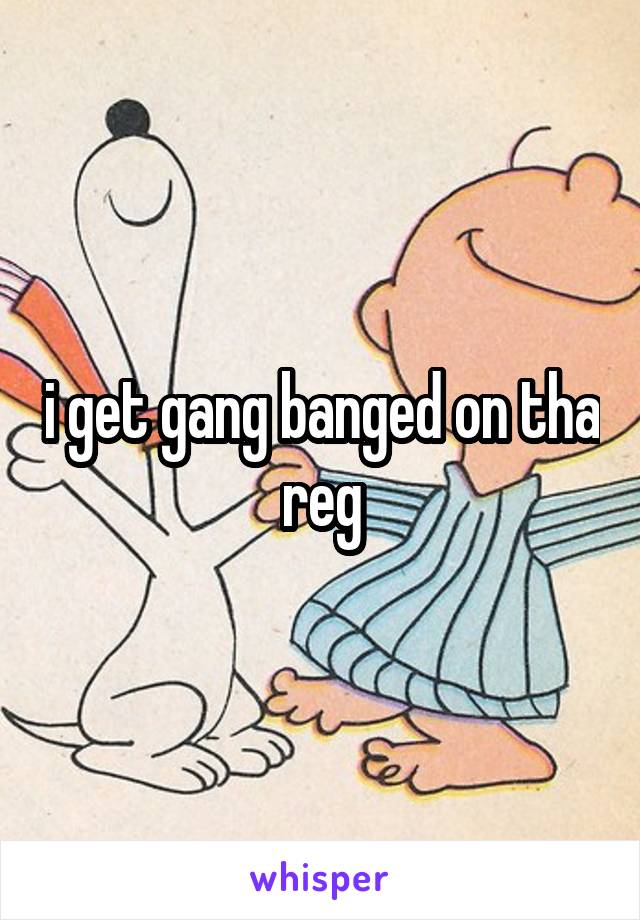 i get gang banged on tha reg