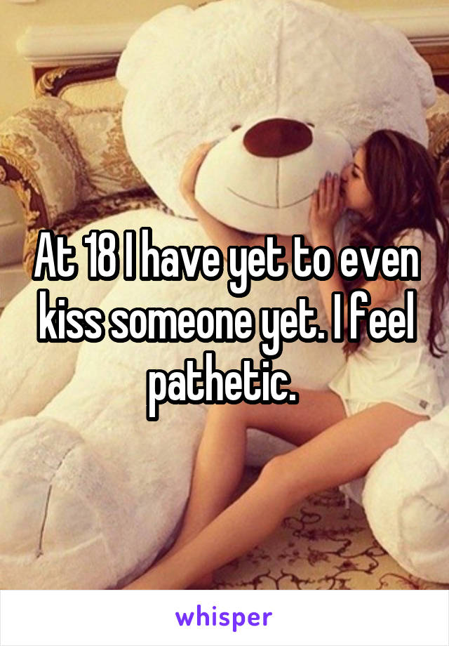 At 18 I have yet to even kiss someone yet. I feel pathetic. 