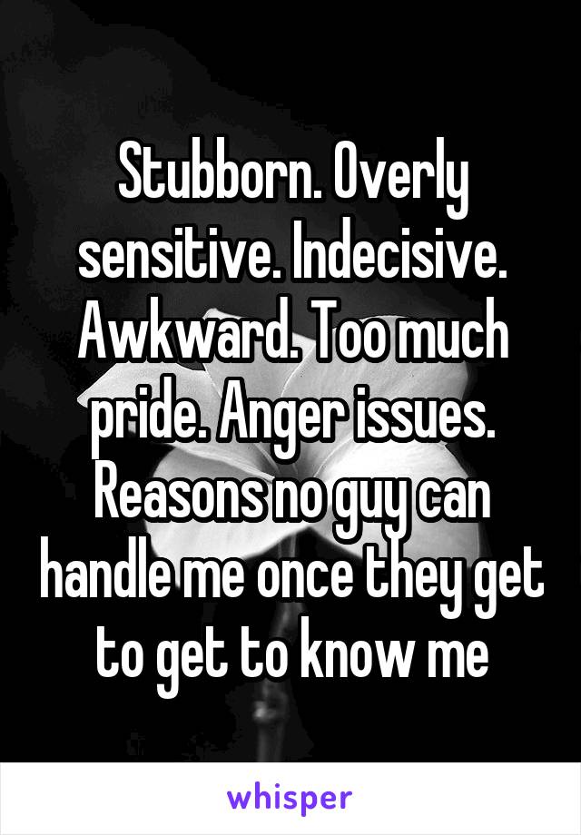 Stubborn. Overly sensitive. Indecisive. Awkward. Too much pride. Anger issues. Reasons no guy can handle me once they get to get to know me