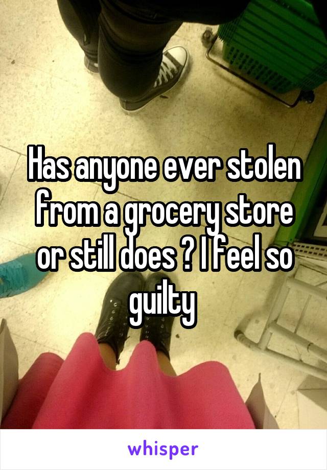 Has anyone ever stolen from a grocery store or still does ? I feel so guilty 