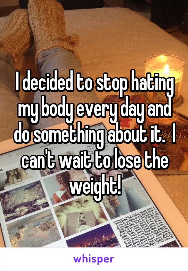 I decided to stop hating my body every day and do something about it.  I can't wait to lose the weight!