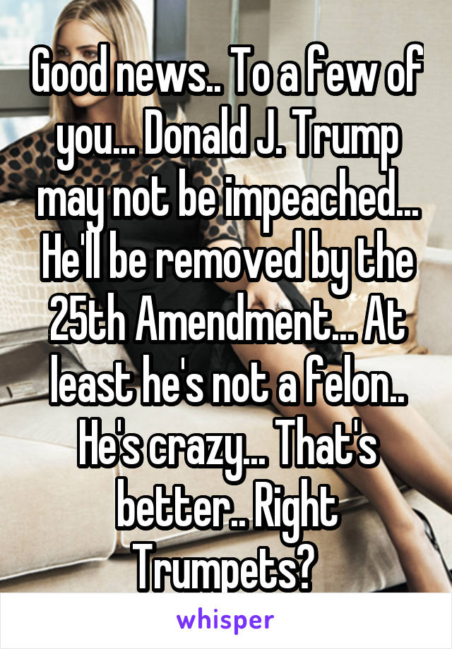 Good news.. To a few of you... Donald J. Trump may not be impeached... He'll be removed by the 25th Amendment... At least he's not a felon.. He's crazy... That's better.. Right Trumpets? 