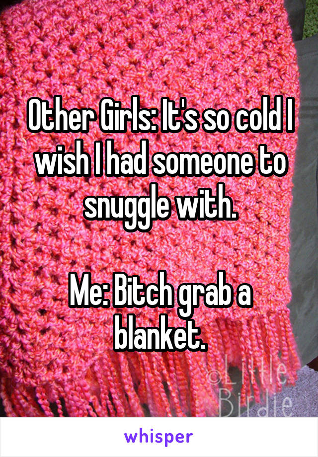 Other Girls: It's so cold I wish I had someone to snuggle with.

Me: Bitch grab a blanket.