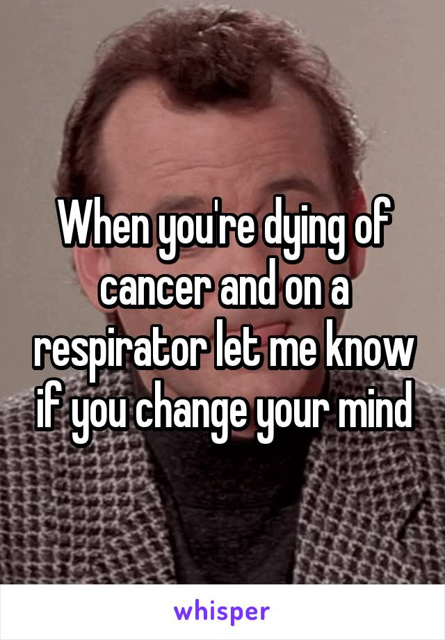 When you're dying of cancer and on a respirator let me know if you change your mind