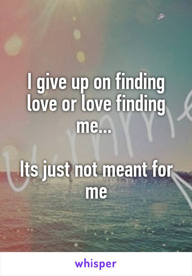 I give up on finding love or love finding me... 

Its just not meant for me