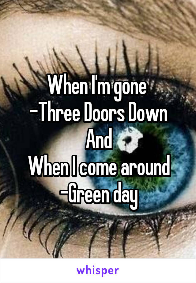 When I'm gone 
-Three Doors Down
And
When I come around
-Green day