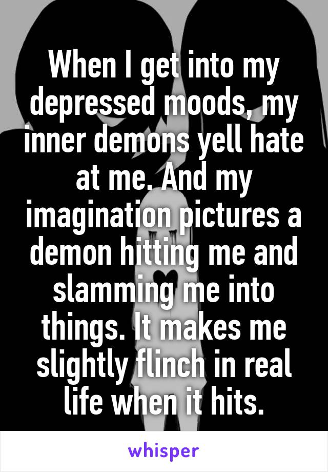 When I get into my depressed moods, my inner demons yell hate at me. And my imagination pictures a demon hitting me and slamming me into things. It makes me slightly flinch in real life when it hits.