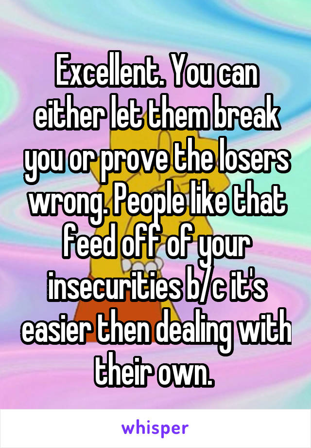 Excellent. You can either let them break you or prove the losers wrong. People like that feed off of your insecurities b/c it's easier then dealing with their own. 