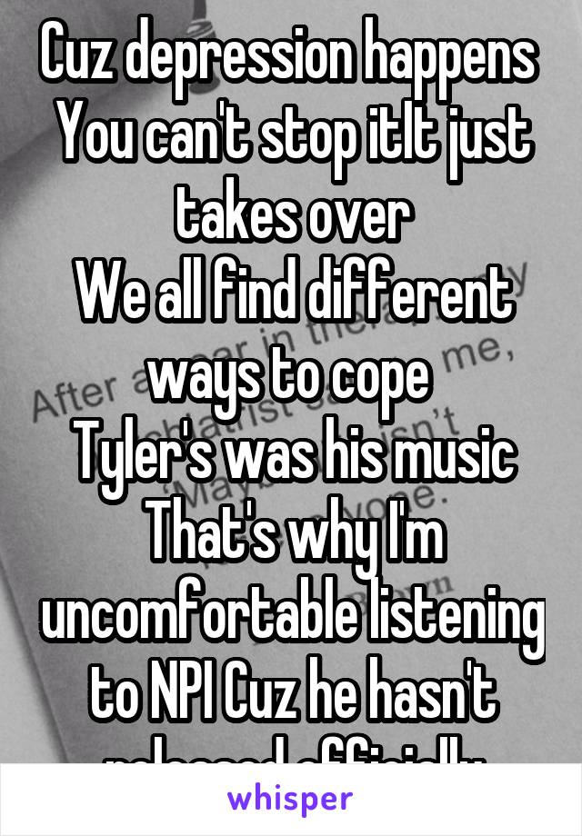 Cuz depression happens 
You can't stop itIt just takes over
We all find different ways to cope 
Tyler's was his music That's why I'm uncomfortable listening to NPI Cuz he hasn't released officially