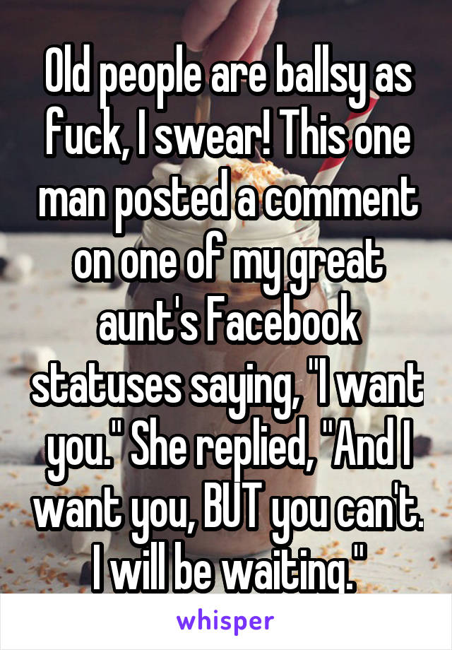 Old people are ballsy as fuck, I swear! This one man posted a comment on one of my great aunt's Facebook statuses saying, "I want you." She replied, "And I want you, BUT you can't. I will be waiting."