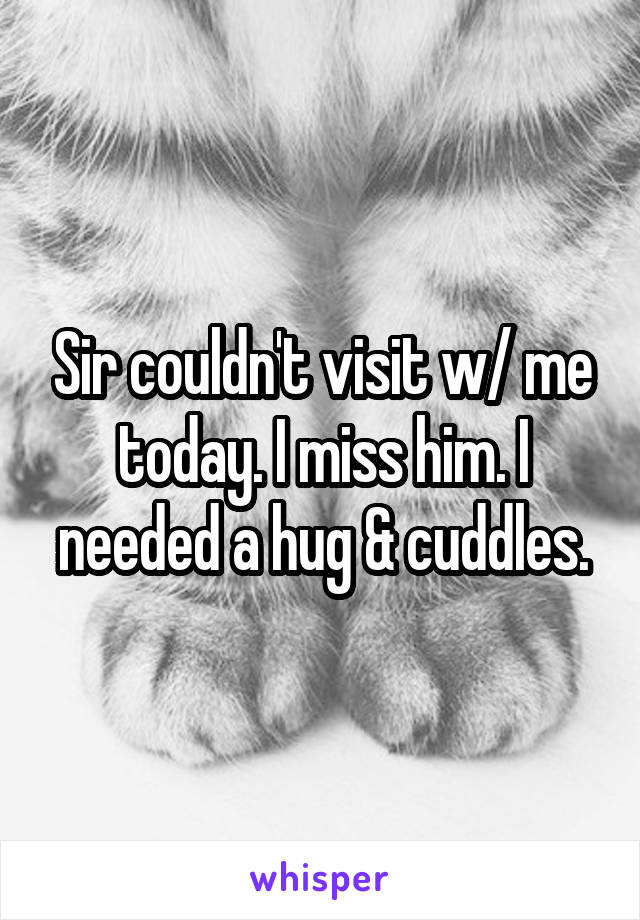 Sir couldn't visit w/ me today. I miss him. I needed a hug & cuddles.