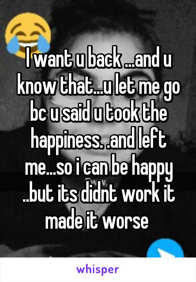 I want u back ...and u know that...u let me go bc u said u took the happiness. .and left me...so i can be happy ..but its didnt work it made it worse 