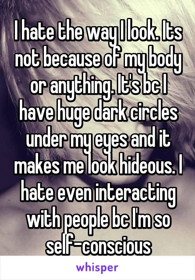 I hate the way I look. Its not because of my body or anything. It's bc I have huge dark circles under my eyes and it makes me look hideous. I hate even interacting with people bc I'm so self-conscious