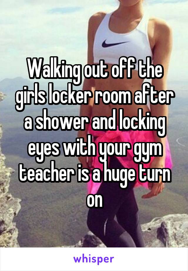 Walking out off the girls locker room after a shower and locking eyes with your gym teacher is a huge turn on