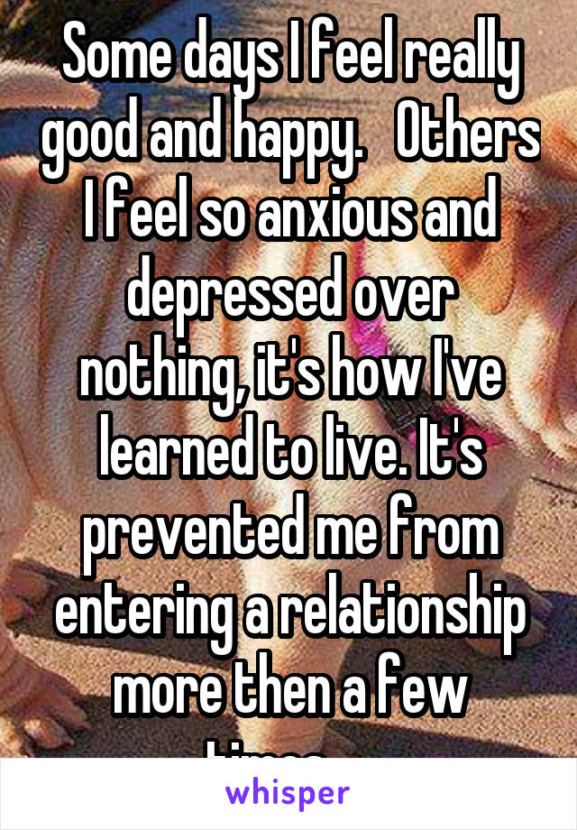 Some days I feel really good and happy.   Others I feel so anxious and depressed over nothing, it's how I've learned to live. It's prevented me from entering a relationship more then a few times.... 