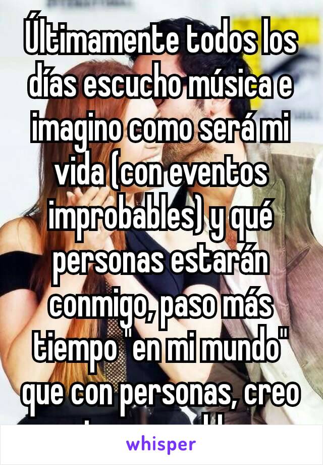 Últimamente todos los días escucho música e imagino como será mi vida (con eventos improbables) y qué personas estarán conmigo, paso más tiempo "en mi mundo" que con personas, creo que tengo problemas