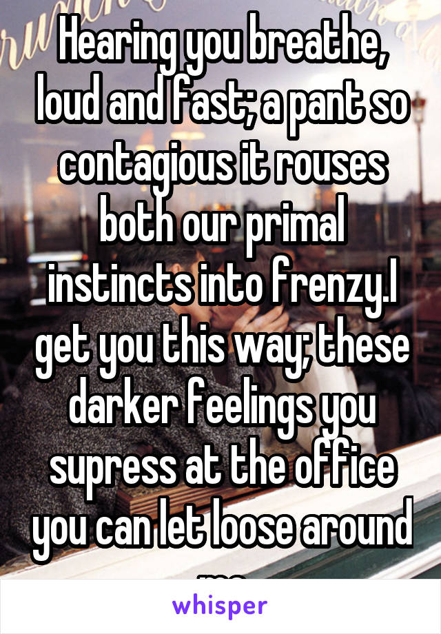 Hearing you breathe, loud and fast; a pant so contagious it rouses both our primal instincts into frenzy.I get you this way; these darker feelings you supress at the office you can let loose around me