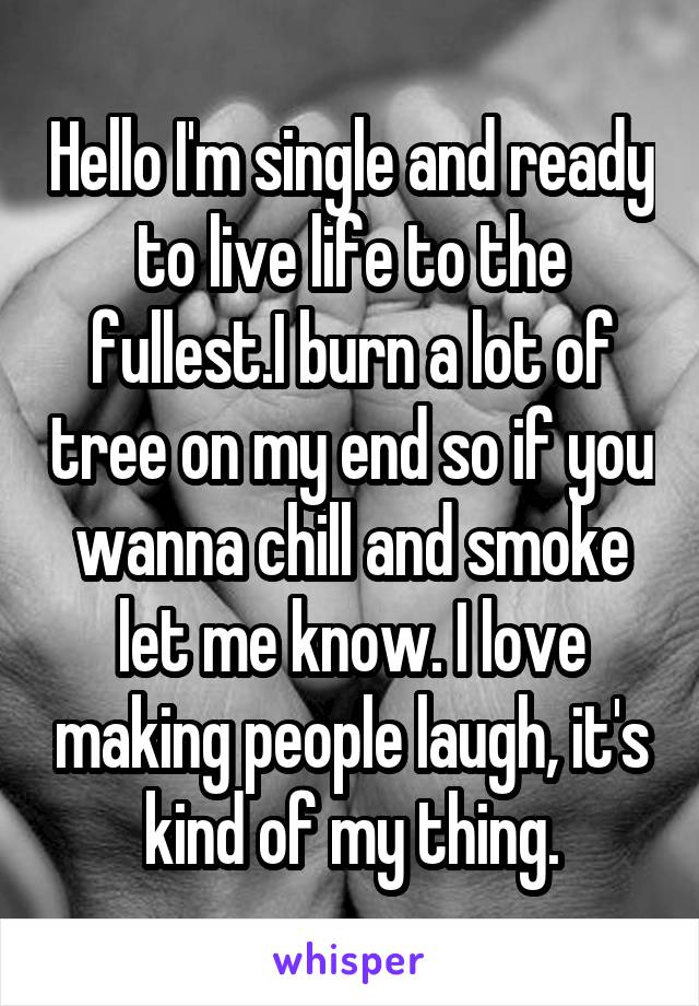 Hello I'm single and ready to live life to the fullest.I burn a lot of tree on my end so if you wanna chill and smoke let me know. I love making people laugh, it's kind of my thing.