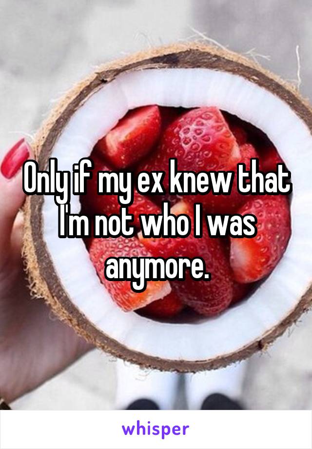 Only if my ex knew that I'm not who I was anymore.