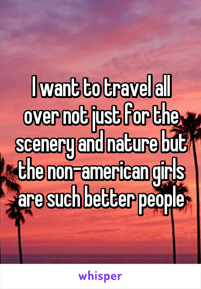 I want to travel all over not just for the scenery and nature but the non-american girls are such better people