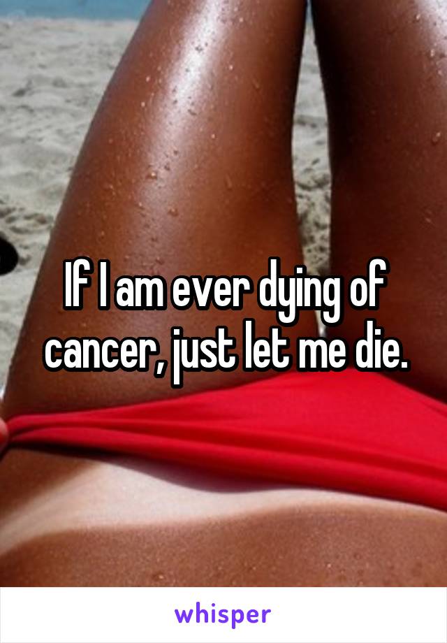 If I am ever dying of cancer, just let me die.