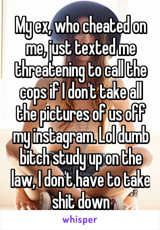 My ex, who cheated on me, just texted me threatening to call the cops if I don't take all the pictures of us off my instagram. Lol dumb bitch study up on the law, I don't have to take shit down