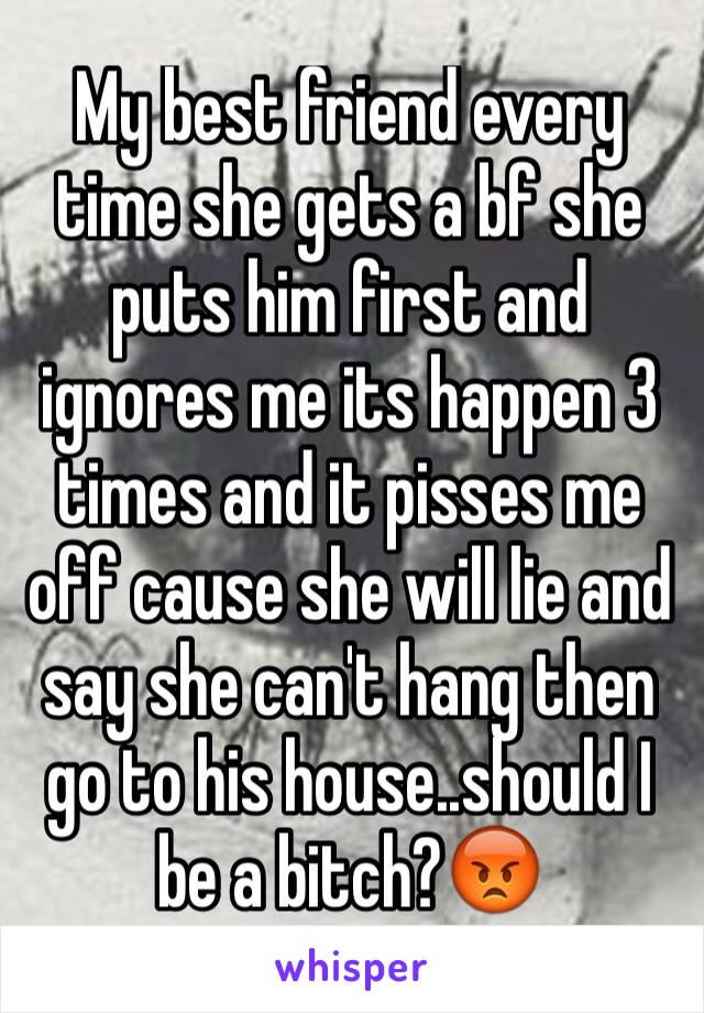 My best friend every time she gets a bf she puts him first and ignores me its happen 3 times and it pisses me off cause she will lie and say she can't hang then go to his house..should I be a bitch?😡