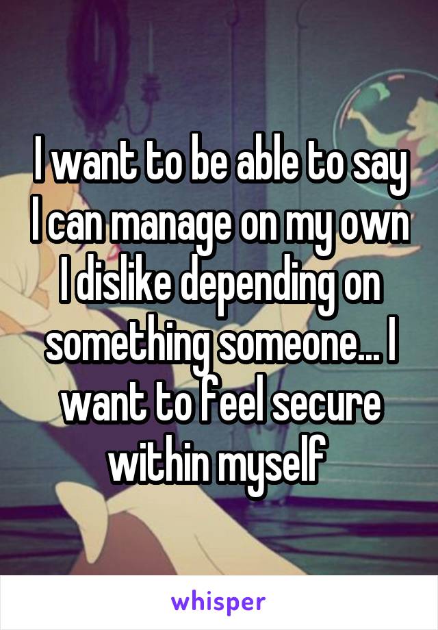 I want to be able to say I can manage on my own I dislike depending on something someone... I want to feel secure within myself 