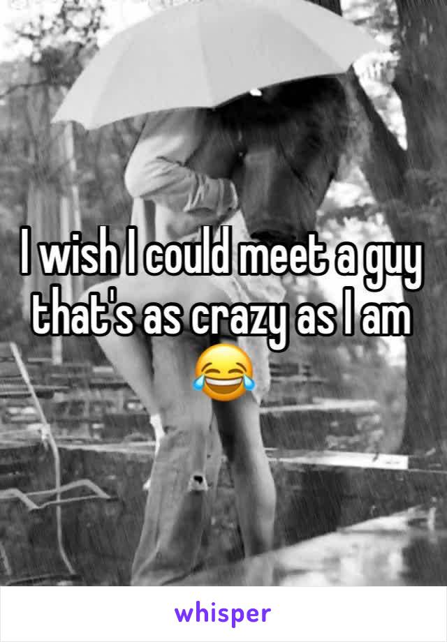 I wish I could meet a guy that's as crazy as I am 😂