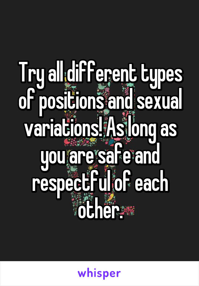 Try all different types of positions and sexual variations! As long as you are safe and respectful of each other.