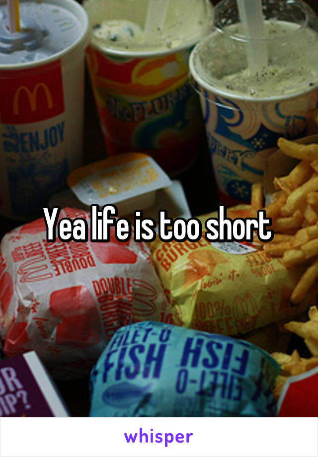 Yea life is too short 