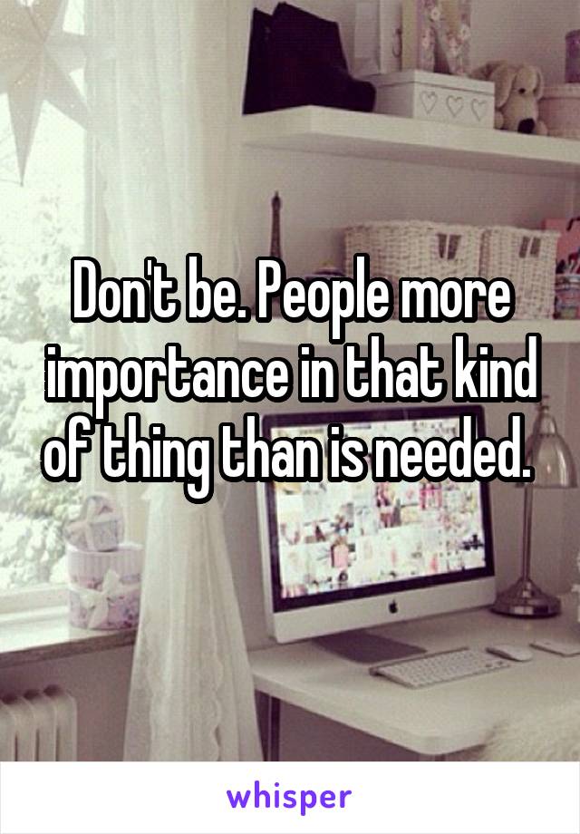 Don't be. People more importance in that kind of thing than is needed.    