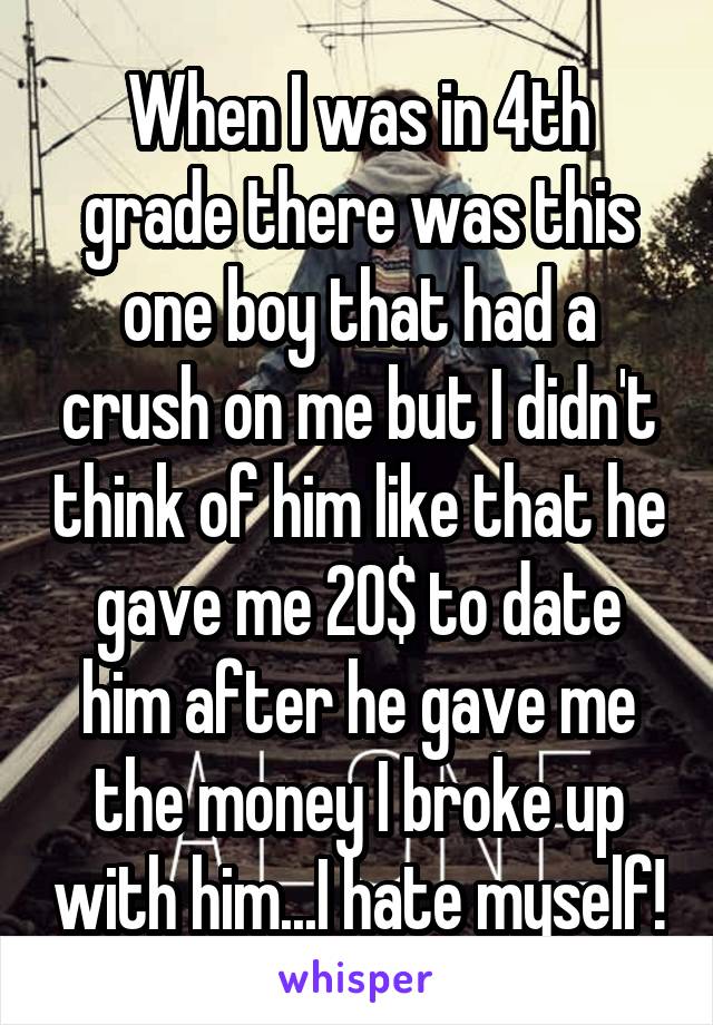 When I was in 4th grade there was this one boy that had a crush on me but I didn't think of him like that he gave me 20$ to date him after he gave me the money I broke up with him...I hate myself!