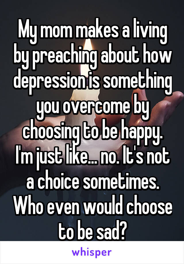 My mom makes a living by preaching about how depression is something you overcome by choosing to be happy. I'm just like... no. It's not a choice sometimes. Who even would choose to be sad?