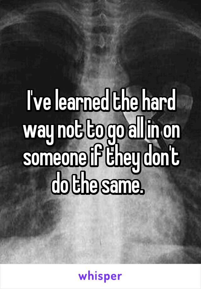 I've learned the hard way not to go all in on someone if they don't do the same.  