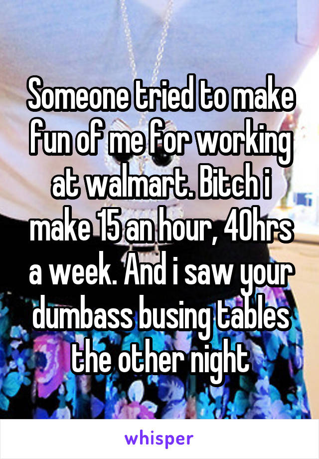 Someone tried to make fun of me for working at walmart. Bitch i make 15 an hour, 40hrs a week. And i saw your dumbass busing tables the other night