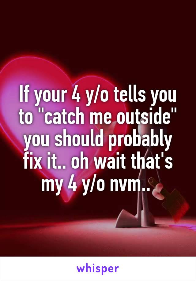 If your 4 y/o tells you to "catch me outside" you should probably fix it.. oh wait that's my 4 y/o nvm.. 