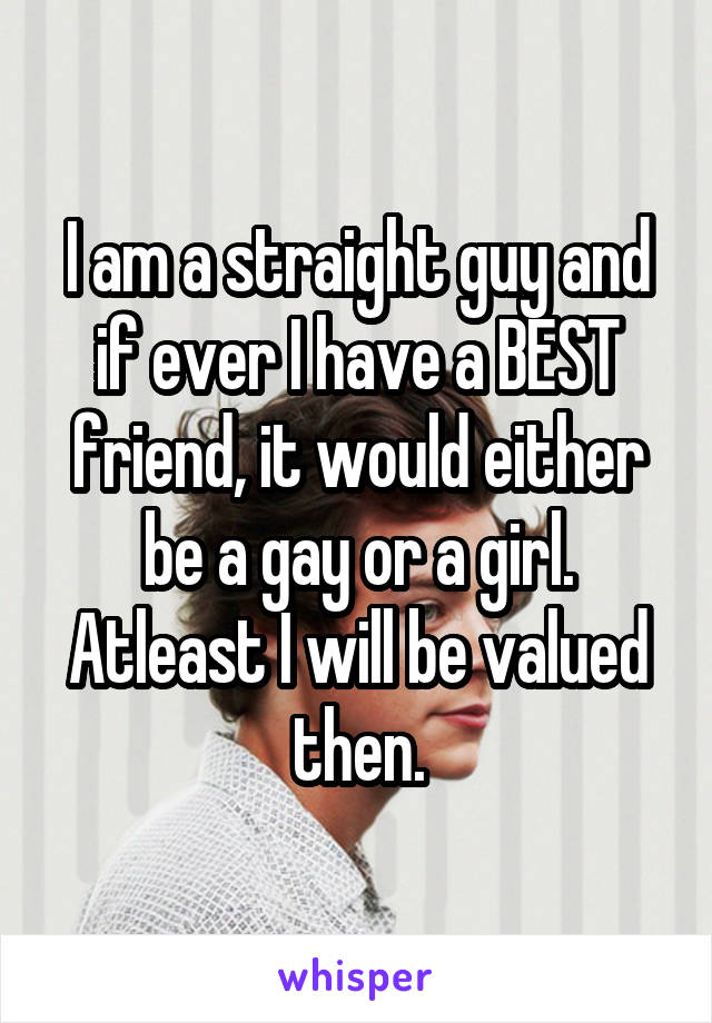 I am a straight guy and if ever I have a BEST friend, it would either be a gay or a girl. Atleast I will be valued then.