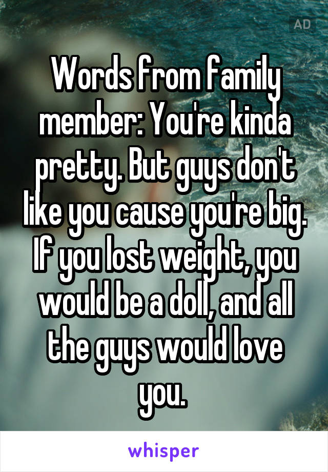 Words from family member: You're kinda pretty. But guys don't like you cause you're big. If you lost weight, you would be a doll, and all the guys would love you. 