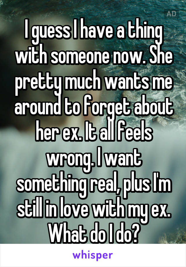 I guess I have a thing with someone now. She pretty much wants me around to forget about her ex. It all feels wrong. I want something real, plus I'm still in love with my ex. What do I do?