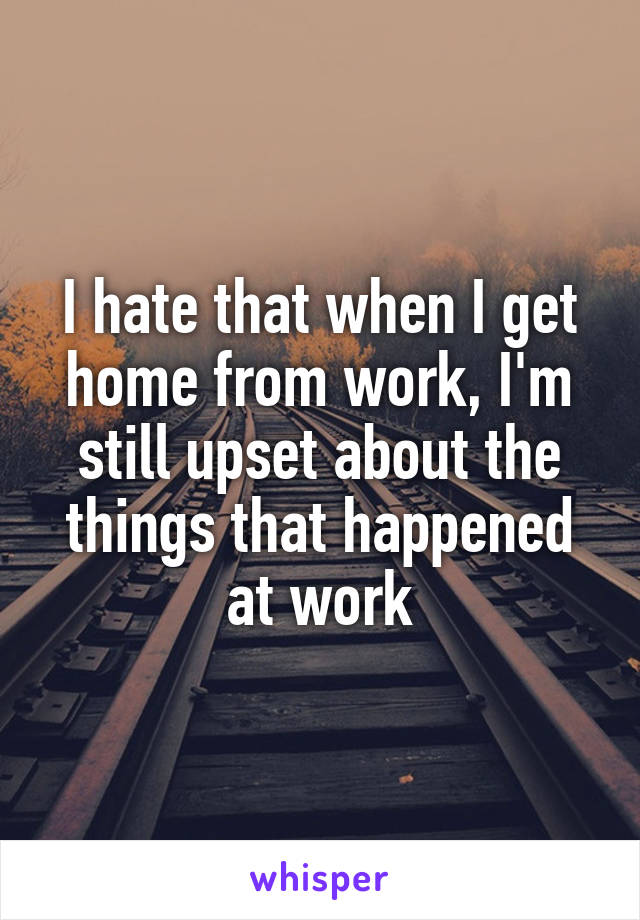 I hate that when I get home from work, I'm still upset about the things that happened at work