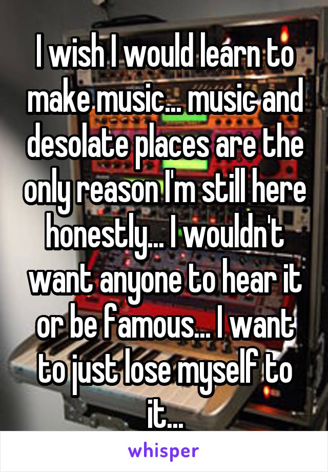 I wish I would learn to make music... music and desolate places are the only reason I'm still here honestly... I wouldn't want anyone to hear it or be famous... I want to just lose myself to it...