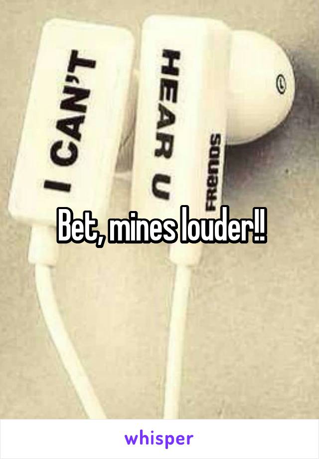 Bet, mines louder!!