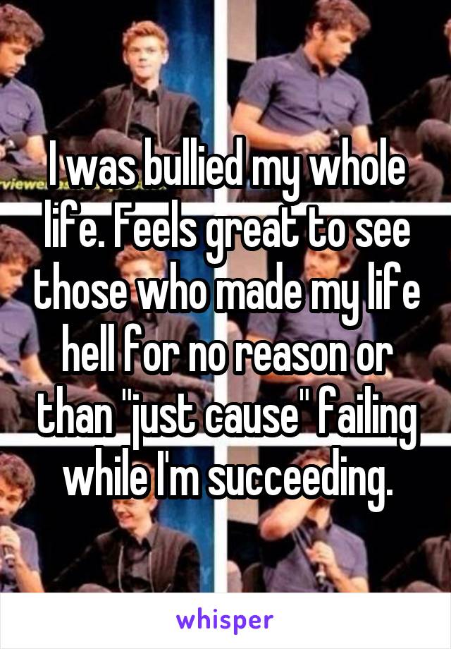 I was bullied my whole life. Feels great to see those who made my life hell for no reason or than "just cause" failing while I'm succeeding.