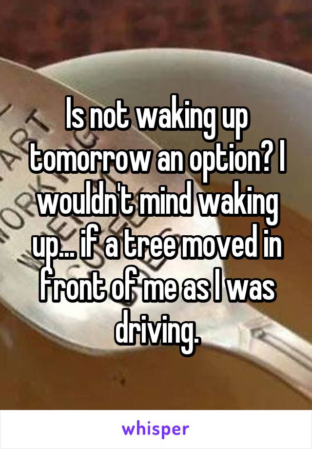 Is not waking up tomorrow an option? I wouldn't mind waking up... if a tree moved in front of me as I was driving.