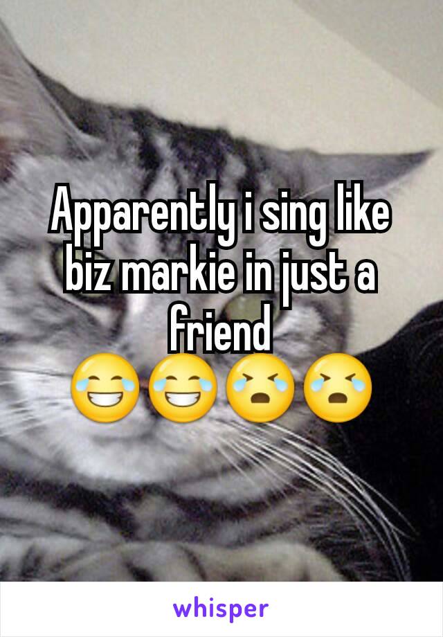 Apparently i sing like biz markie in just a friend 😂😂😭😭