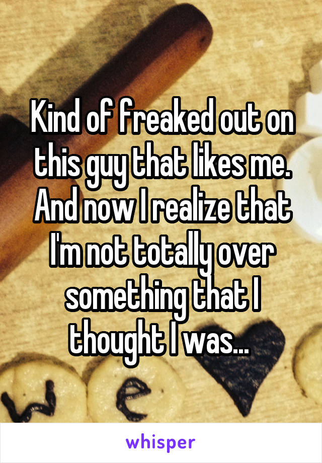 Kind of freaked out on this guy that likes me. And now I realize that I'm not totally over something that I thought I was... 